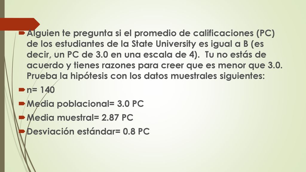 Alguien te pregunta si el promedio de calificaciones (PC) de los estudiantes de la State University es igual a B (es decir, un PC de 3.0 en una escala de 4). Tu no estás de acuerdo y tienes razones para creer que es menor que 3.0. Prueba la hipótesis con los datos muestrales siguientes: