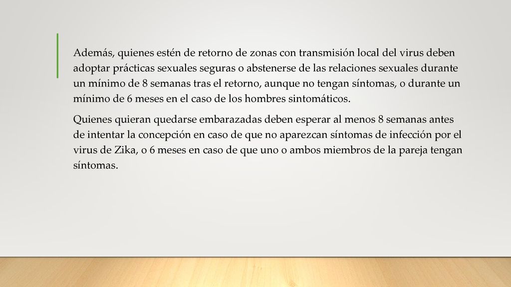 Además, quienes estén de retorno de zonas con transmisión local del virus deben adoptar prácticas sexuales seguras o abstenerse de las relaciones sexuales durante un mínimo de 8 semanas tras el retorno, aunque no tengan síntomas, o durante un mínimo de 6 meses en el caso de los hombres sintomáticos.
