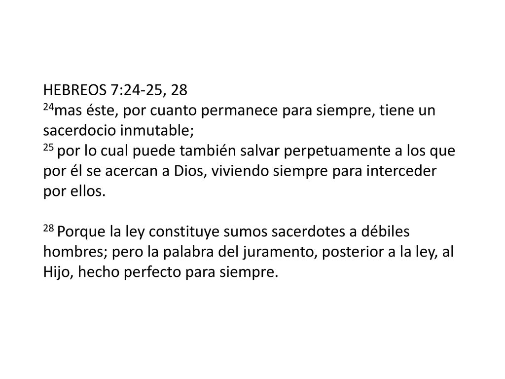 HEBREOS 7:24-25, 28 24mas éste, por cuanto permanece para siempre, tiene un sacerdocio inmutable; 25 por lo cual puede también salvar perpetuamente a los que por él se acercan a Dios, viviendo siempre para interceder por ellos.