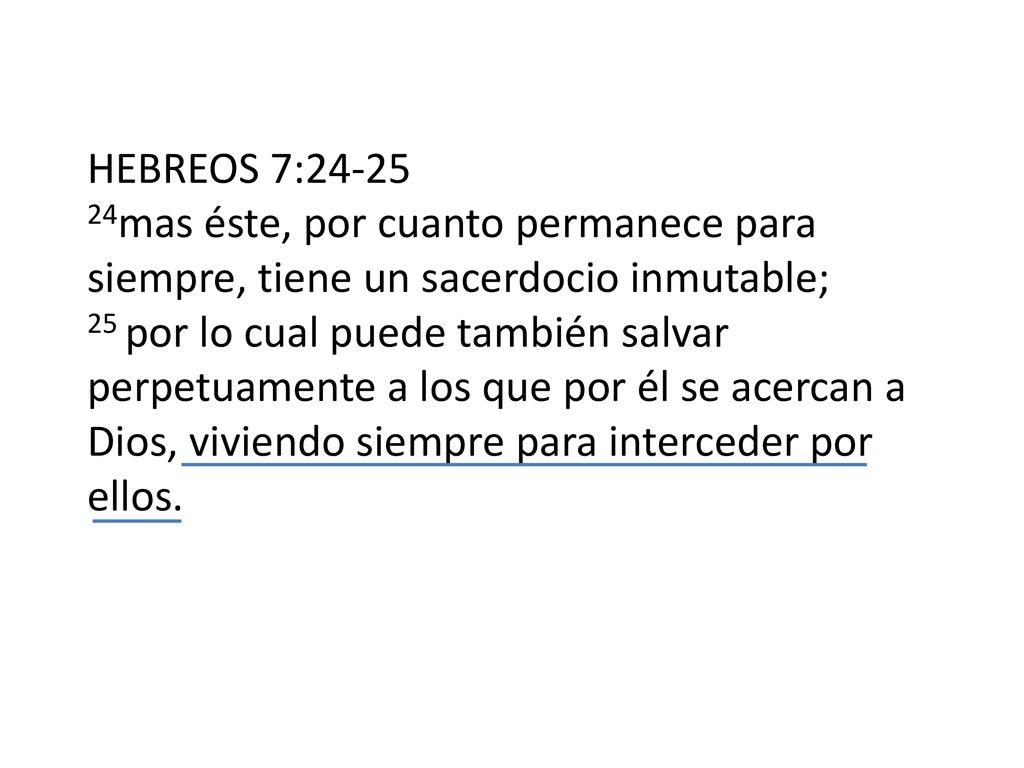 HEBREOS 7: mas éste, por cuanto permanece para siempre, tiene un sacerdocio inmutable; 25 por lo cual puede también salvar perpetuamente a los que por él se acercan a Dios, viviendo siempre para interceder por ellos.