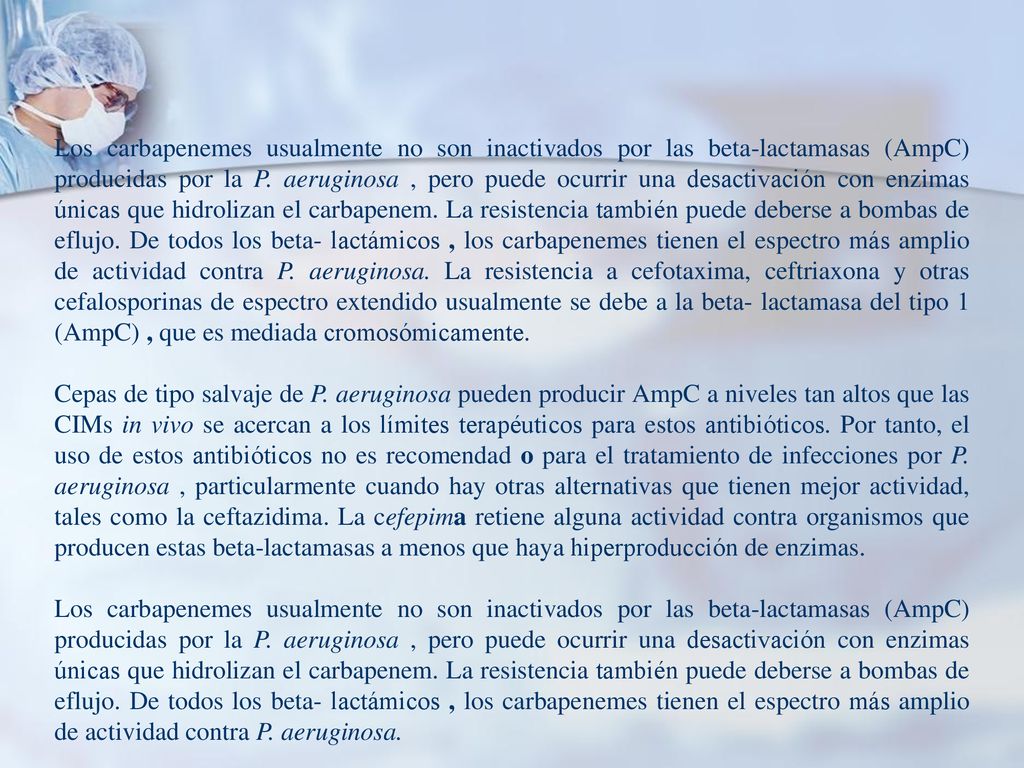 Los carbapenemes usualmente no son inactivados por las beta-lactamasas (AmpC) producidas por la P. aeruginosa , pero puede ocurrir una desactivación con enzimas únicas que hidrolizan el carbapenem. La resistencia también puede deberse a bombas de eflujo. De todos los beta- lactámicos , los carbapenemes tienen el espectro más amplio de actividad contra P. aeruginosa. La resistencia a cefotaxima, ceftriaxona y otras cefalosporinas de espectro extendido usualmente se debe a la beta- lactamasa del tipo 1 (AmpC) , que es mediada cromosómicamente.