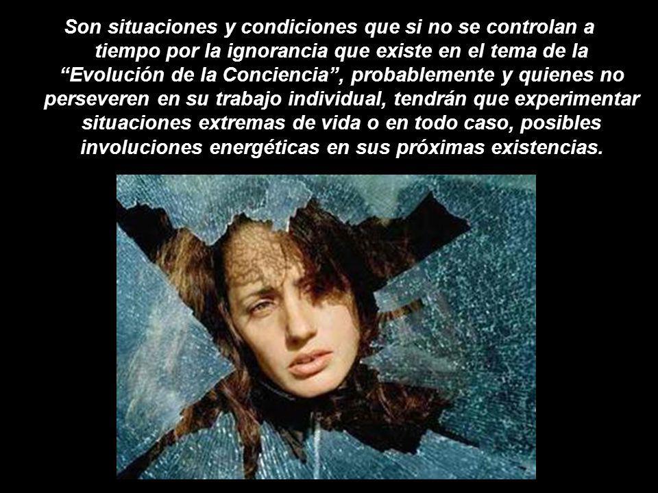 Son situaciones y condiciones que si no se controlan a tiempo por la ignorancia que existe en el tema de la Evolución de la Conciencia , probablemente y quienes no perseveren en su trabajo individual, tendrán que experimentar situaciones extremas de vida o en todo caso, posibles involuciones energéticas en sus próximas existencias.