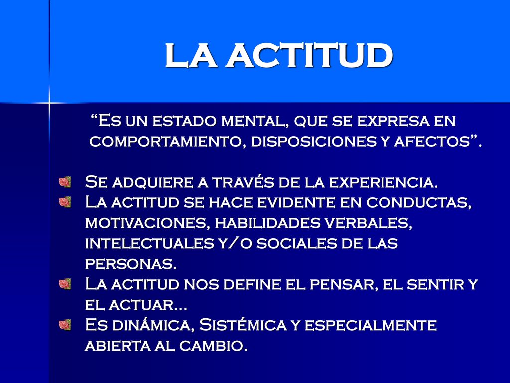 LA ACTITUD Es un estado mental, que se expresa en comportamiento, disposiciones y afectos . Se adquiere a través de la experiencia.