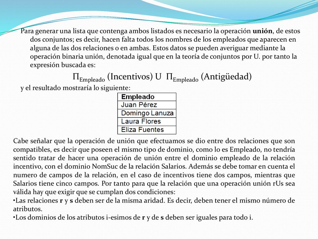 Para generar una lista que contenga ambos listados es necesario la operación unión, de estos dos conjuntos; es decir, hacen falta todos los nombres de los empleados que aparecen en alguna de las dos relaciones o en ambas. Estos datos se pueden averiguar mediante la operación binaria unión, denotada igual que en la teoría de conjuntos por U. por tanto la expresión buscada es: