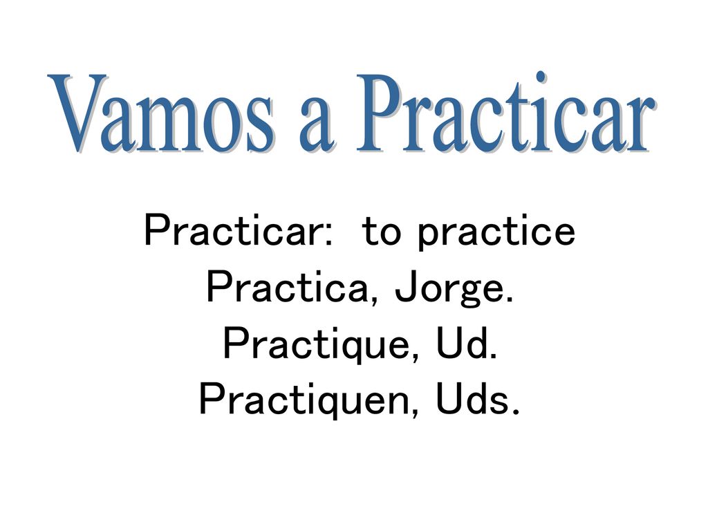Vamos a Practicar Practicar: to practice Practica, Jorge. Practique, Ud. Practiquen, Uds.
