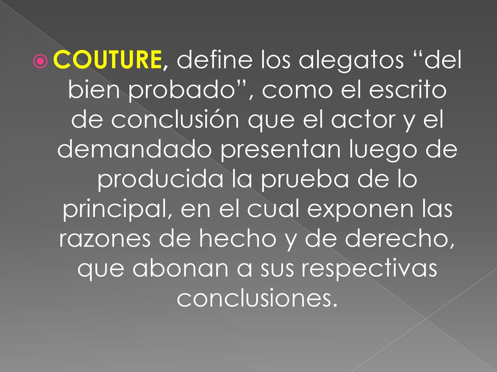 COUTURE, define los alegatos del bien probado , como el escrito de conclusión que el actor y el demandado presentan luego de producida la prueba de lo principal, en el cual exponen las razones de hecho y de derecho, que abonan a sus respectivas conclusiones.