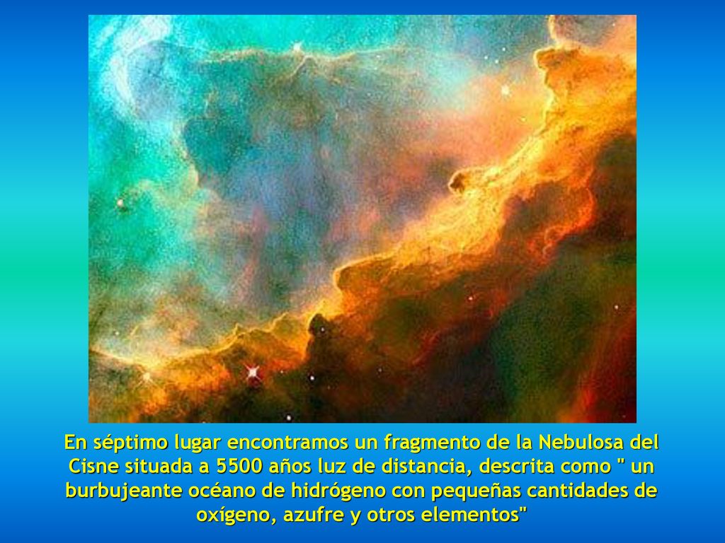 En séptimo lugar encontramos un fragmento de la Nebulosa del Cisne situada a 5500 años luz de distancia, descrita como un burbujeante océano de hidrógeno con pequeñas cantidades de oxígeno, azufre y otros elementos