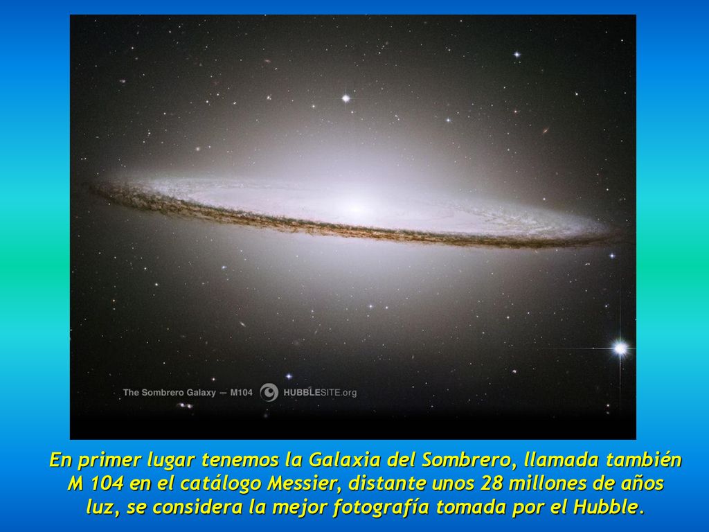 En primer lugar tenemos la Galaxia del Sombrero, llamada también M 104 en el catálogo Messier, distante unos 28 millones de años luz, se considera la mejor fotografía tomada por el Hubble.