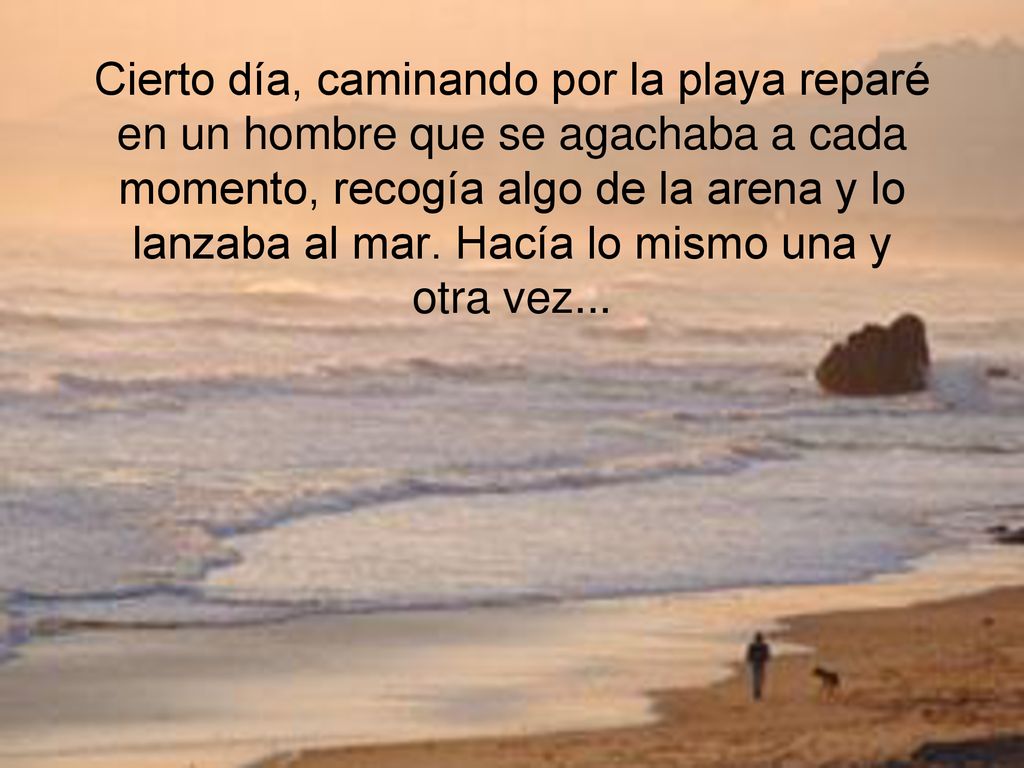Cierto día, caminando por la playa reparé en un hombre que se agachaba a cada momento, recogía algo de la arena y lo lanzaba al mar.