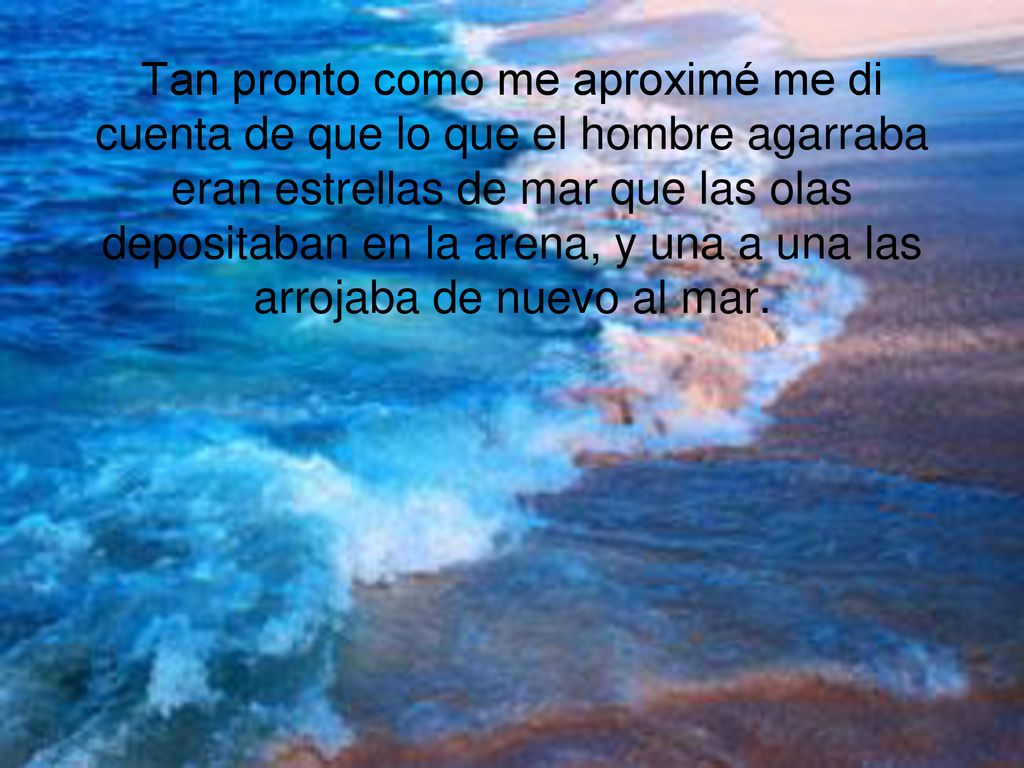 Tan pronto como me aproximé me di cuenta de que lo que el hombre agarraba eran estrellas de mar que las olas depositaban en la arena, y una a una las arrojaba de nuevo al mar.