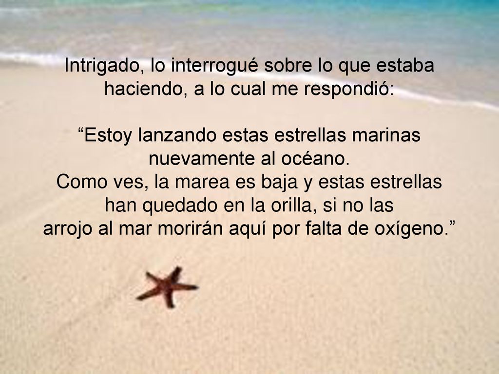 Intrigado, lo interrogué sobre lo que estaba haciendo, a lo cual me respondió: Estoy lanzando estas estrellas marinas nuevamente al océano.