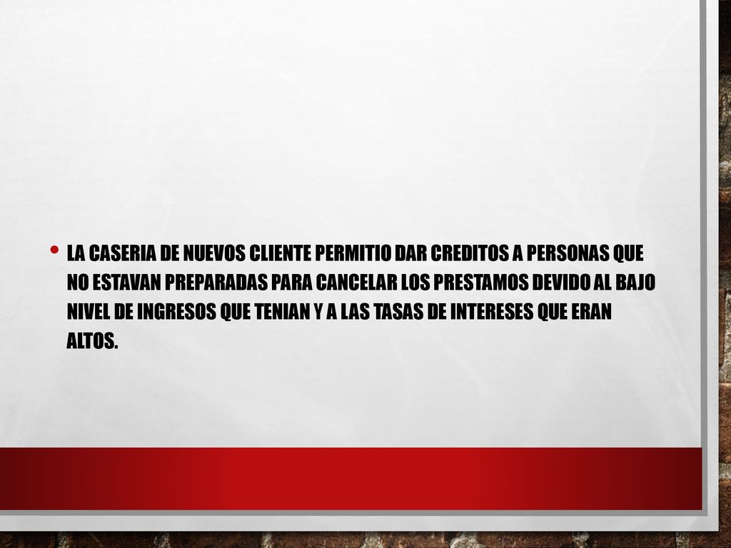La caseria de nuevos cliente permitio dar creditos a personas que no estavan preparadas para cancelar los prestamos devido al bajo nivel de ingresos que tenian y a las tasas de intereses que eran altos.