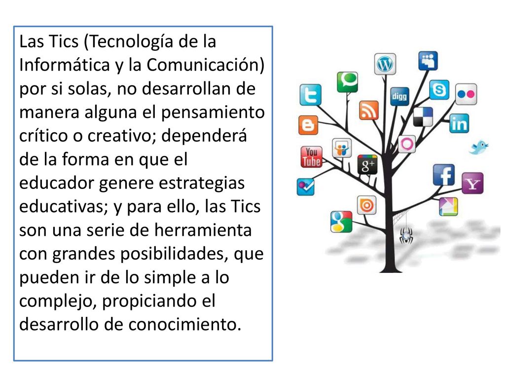 Las Tics (Tecnología de la Informática y la Comunicación) por si solas, no desarrollan de manera alguna el pensamiento crítico o creativo; dependerá de la forma en que el educador genere estrategias educativas; y para ello, las Tics son una serie de herramienta con grandes posibilidades, que pueden ir de lo simple a lo complejo, propiciando el desarrollo de conocimiento.