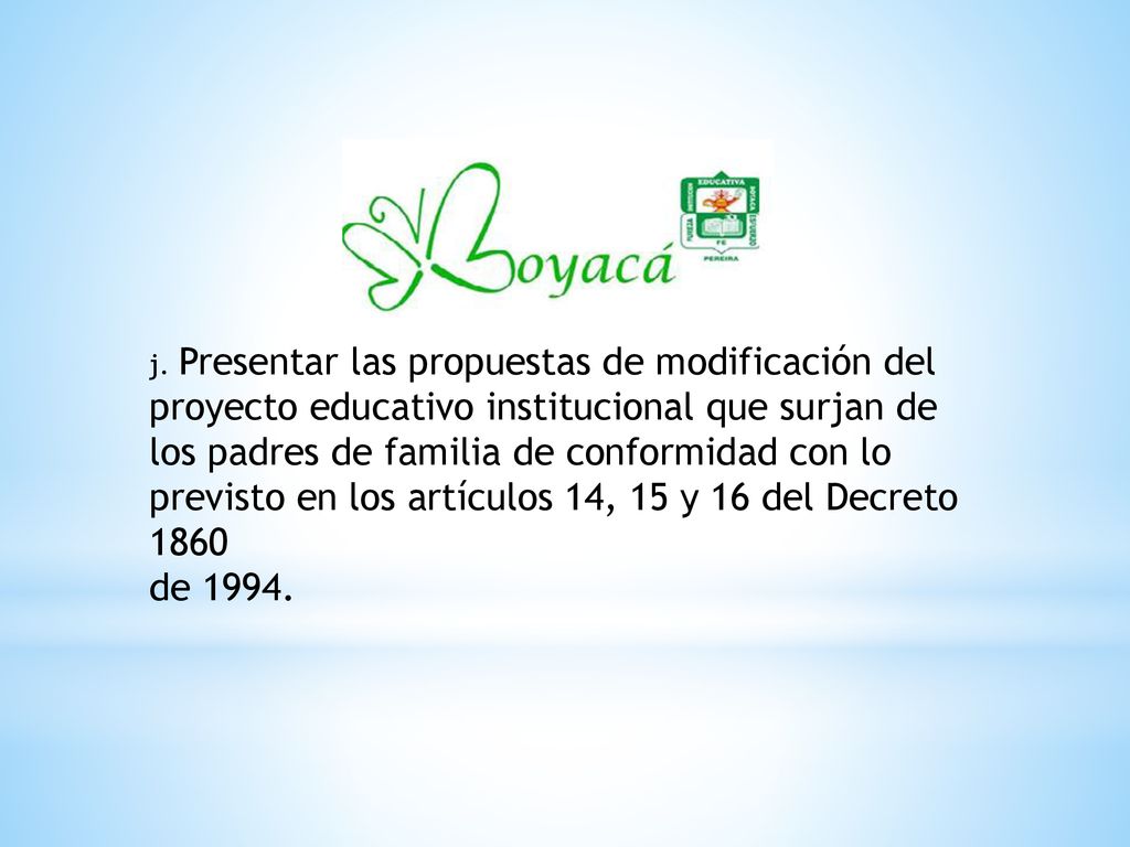 j. Presentar las propuestas de modificación del proyecto educativo institucional que surjan de los padres de familia de conformidad con lo previsto en los artículos 14, 15 y 16 del Decreto 1860