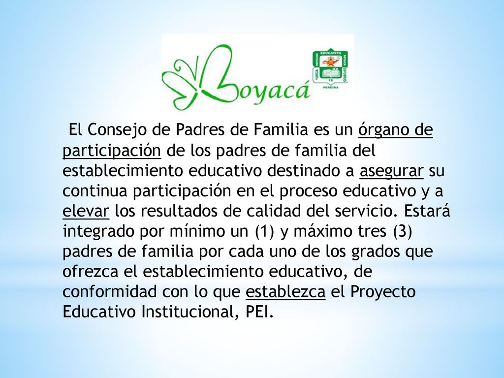 El Consejo de Padres de Familia es un órgano de participación de los padres de familia del establecimiento educativo destinado a asegurar su continua participación en el proceso educativo y a elevar los resultados de calidad del servicio.