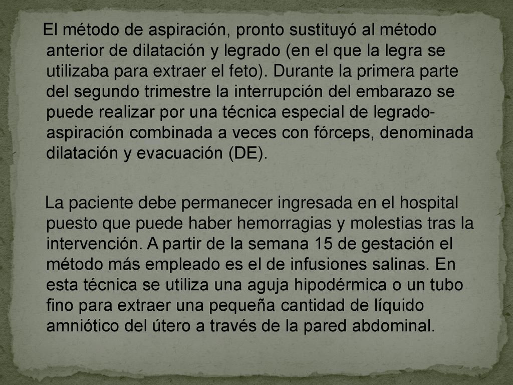 El método de aspiración, pronto sustituyó al método anterior de dilatación y legrado (en el que la legra se utilizaba para extraer el feto). Durante la primera parte del segundo trimestre la interrupción del embarazo se puede realizar por una técnica especial de legrado- aspiración combinada a veces con fórceps, denominada dilatación y evacuación (DE).