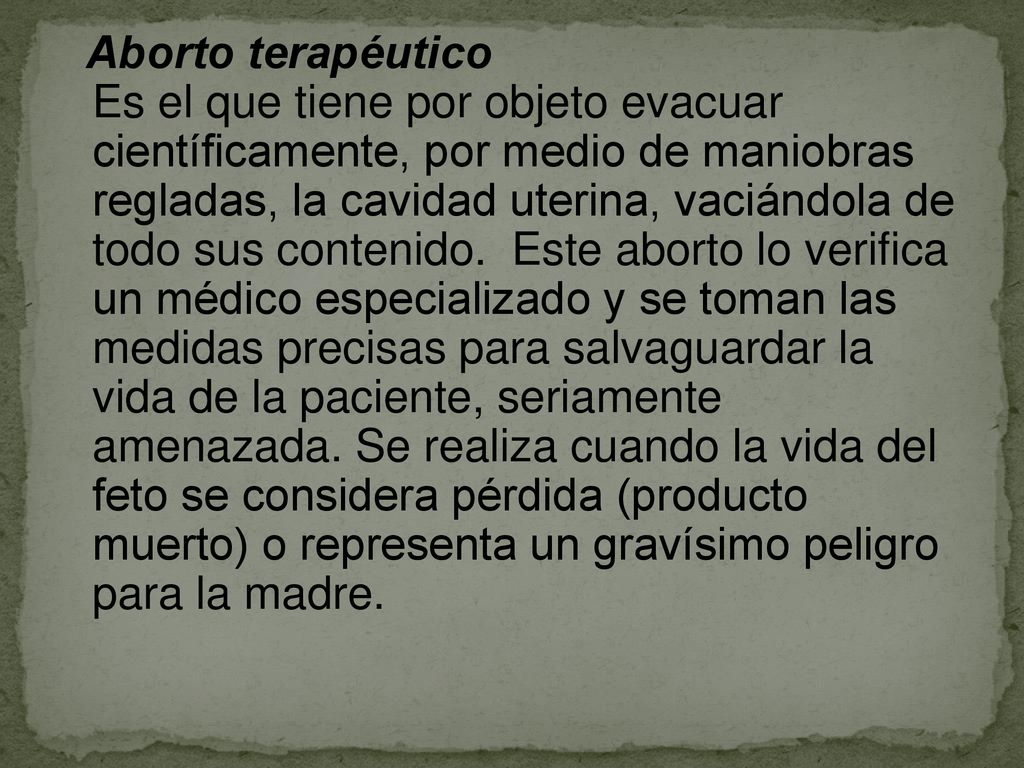 Aborto terapéutico Es el que tiene por objeto evacuar científicamente, por medio de maniobras regladas, la cavidad uterina, vaciándola de todo sus contenido. Este aborto lo verifica un médico especializado y se toman las medidas precisas para salvaguardar la vida de la paciente, seriamente amenazada.