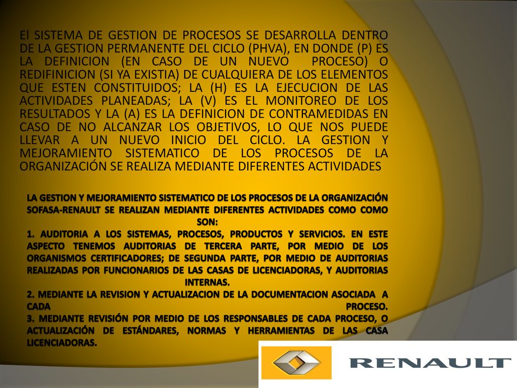 El SISTEMA DE GESTION DE PROCESOS SE DESARROLLA DENTRO DE LA GESTION PERMANENTE DEL CICLO (PHVA), EN DONDE (P) ES LA DEFINICION (EN CASO DE UN NUEVO PROCESO) O REDIFINICION (SI YA EXISTIA) DE CUALQUIERA DE LOS ELEMENTOS QUE ESTEN CONSTITUIDOS; LA (H) ES LA EJECUCION DE LAS ACTIVIDADES PLANEADAS; LA (V) ES EL MONITOREO DE LOS RESULTADOS Y LA (A) ES LA DEFINICION DE CONTRAMEDIDAS EN CASO DE NO ALCANZAR LOS OBJETIVOS, LO QUE NOS PUEDE LLEVAR A UN NUEVO INICIO DEL CICLO. LA GESTION Y MEJORAMIENTO SISTEMATICO DE LOS PROCESOS DE LA ORGANIZACIÓN SE REALIZA MEDIANTE DIFERENTES ACTIVIDADES