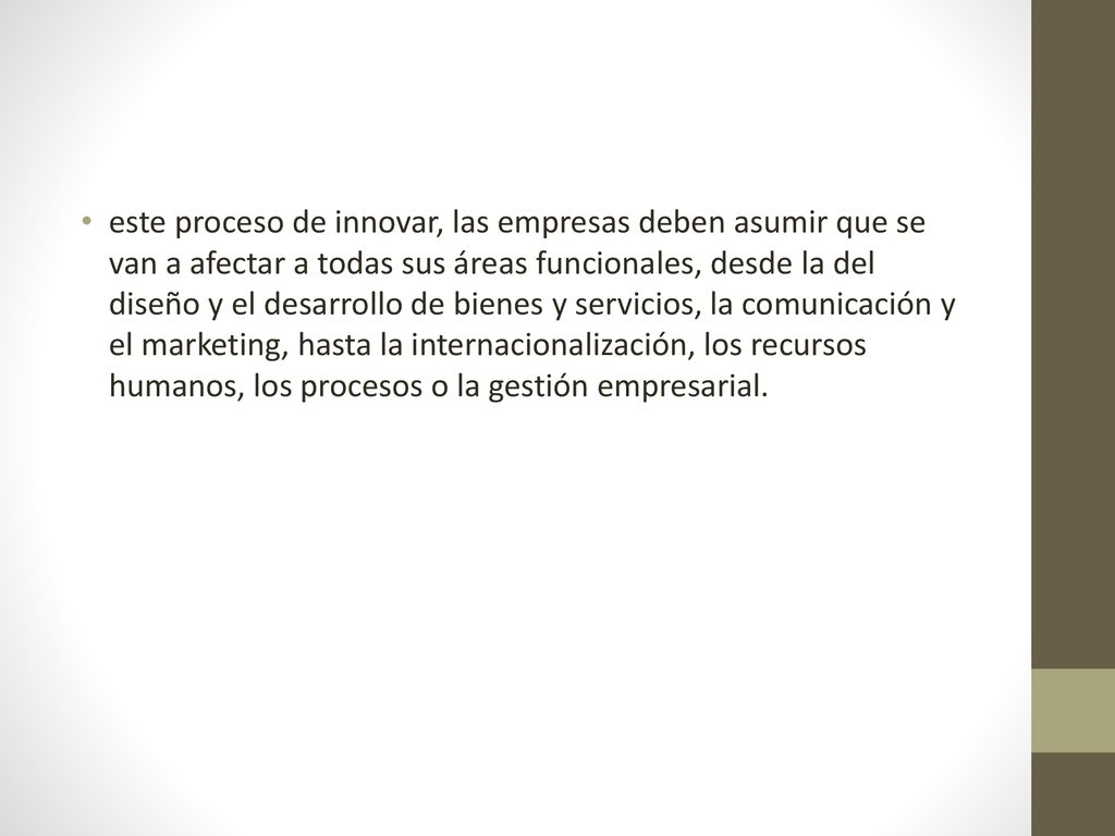 este proceso de innovar, las empresas deben asumir que se van a afectar a todas sus áreas funcionales, desde la del diseño y el desarrollo de bienes y servicios, la comunicación y el marketing, hasta la internacionalización, los recursos humanos, los procesos o la gestión empresarial.