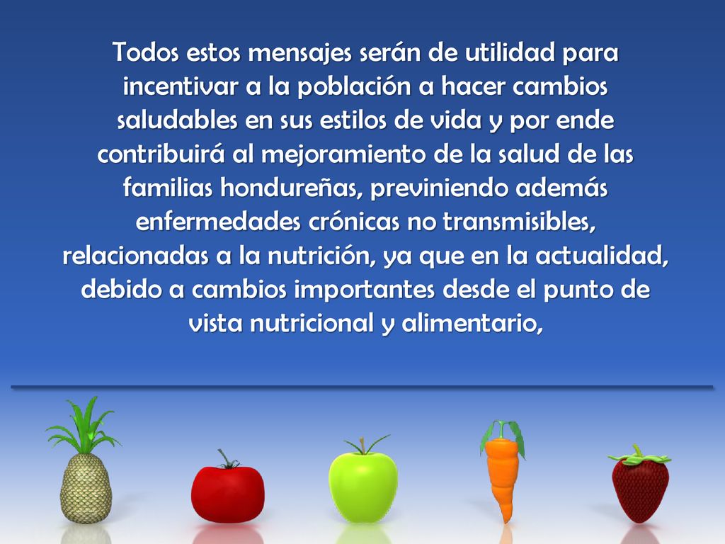 Todos estos mensajes serán de utilidad para incentivar a la población a hacer cambios saludables en sus estilos de vida y por ende contribuirá al mejoramiento de la salud de las familias hondureñas, previniendo además enfermedades crónicas no transmisibles, relacionadas a la nutrición, ya que en la actualidad, debido a cambios importantes desde el punto de vista nutricional y alimentario,