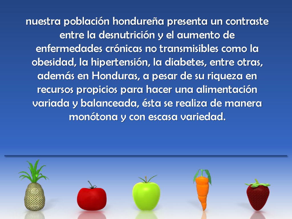 nuestra población hondureña presenta un contraste entre la desnutrición y el aumento de enfermedades crónicas no transmisibles como la obesidad, la hipertensión, la diabetes, entre otras, además en Honduras, a pesar de su riqueza en recursos propicios para hacer una alimentación variada y balanceada, ésta se realiza de manera monótona y con escasa variedad.