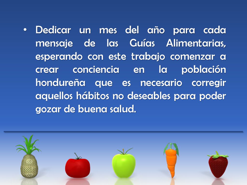 Dedicar un mes del año para cada mensaje de las Guías Alimentarias, esperando con este trabajo comenzar a crear conciencia en la población hondureña que es necesario corregir aquellos hábitos no deseables para poder gozar de buena salud.