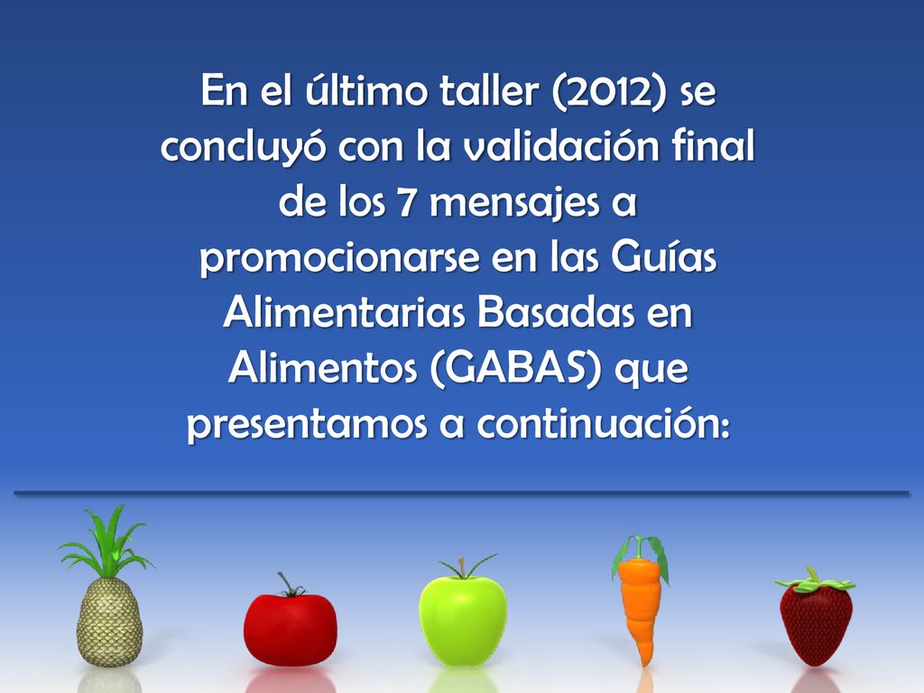 En el último taller (2012) se concluyó con la validación final de los 7 mensajes a promocionarse en las Guías Alimentarias Basadas en Alimentos (GABAS) que presentamos a continuación: