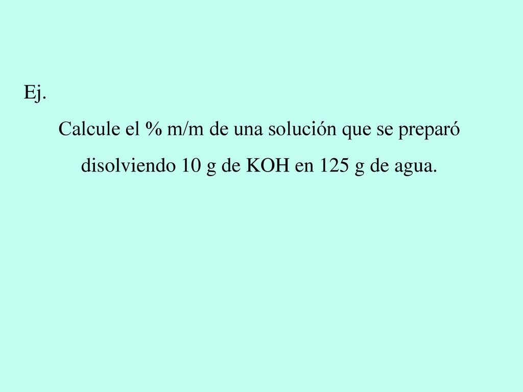 Ej. Calcule el % m/m de una solución que se preparó disolviendo 10 g de KOH en 125 g de agua.