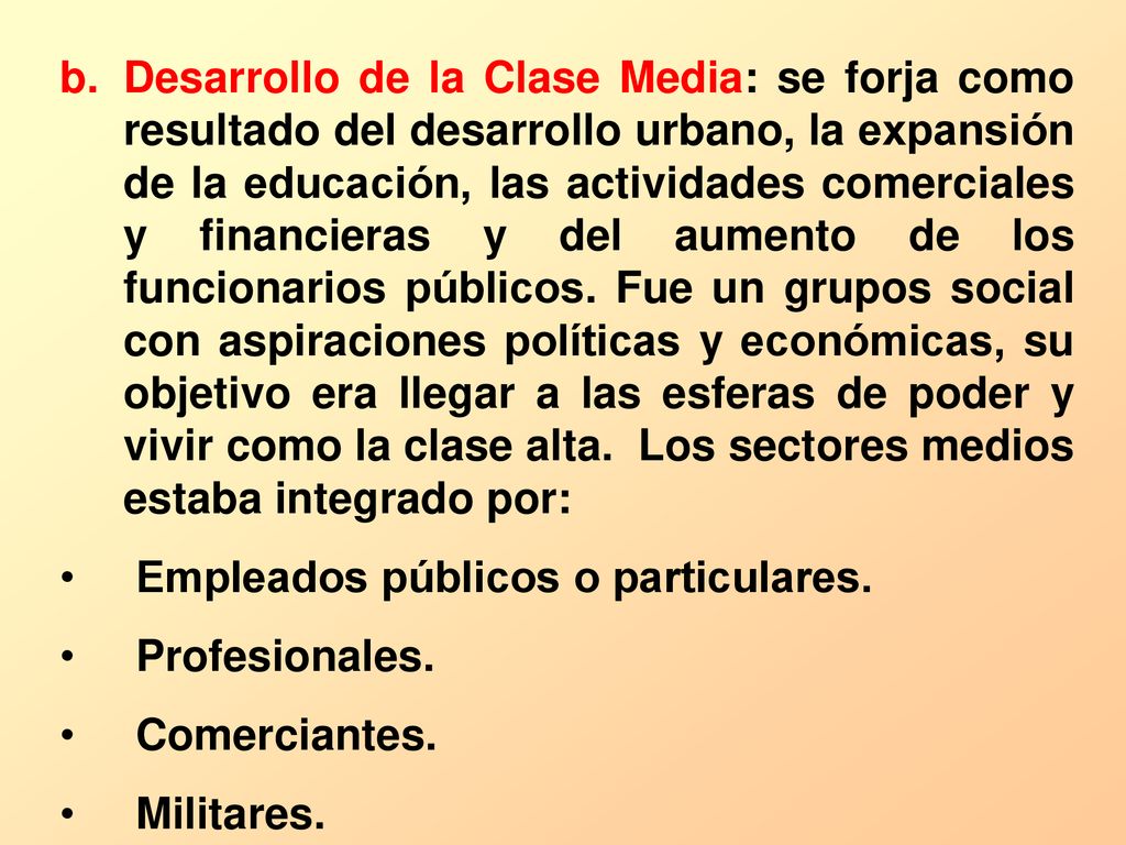 Desarrollo de la Clase Media: se forja como resultado del desarrollo urbano, la expansión de la educación, las actividades comerciales y financieras y del aumento de los funcionarios públicos. Fue un grupos social con aspiraciones políticas y económicas, su objetivo era llegar a las esferas de poder y vivir como la clase alta. Los sectores medios estaba integrado por: