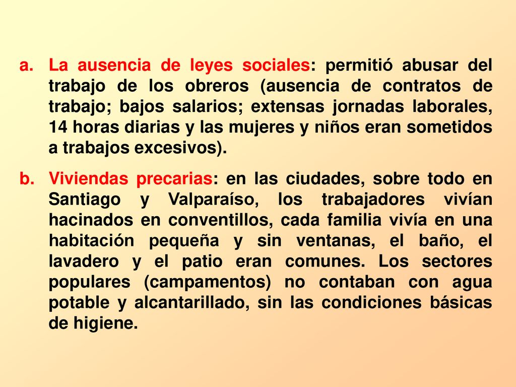 La ausencia de leyes sociales: permitió abusar del trabajo de los obreros (ausencia de contratos de trabajo; bajos salarios; extensas jornadas laborales, 14 horas diarias y las mujeres y niños eran sometidos a trabajos excesivos).