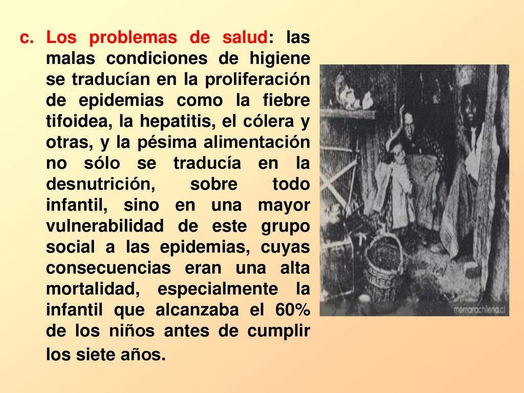 Los problemas de salud: las malas condiciones de higiene se traducían en la proliferación de epidemias como la fiebre tifoidea, la hepatitis, el cólera y otras, y la pésima alimentación no sólo se traducía en la desnutrición, sobre todo infantil, sino en una mayor vulnerabilidad de este grupo social a las epidemias, cuyas consecuencias eran una alta mortalidad, especialmente la infantil que alcanzaba el 60% de los niños antes de cumplir los siete años.