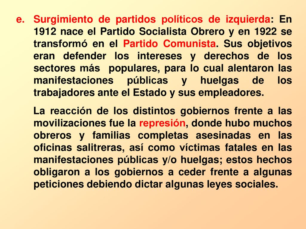 Surgimiento de partidos políticos de izquierda: En 1912 nace el Partido Socialista Obrero y en 1922 se transformó en el Partido Comunista. Sus objetivos eran defender los intereses y derechos de los sectores más populares, para lo cual alentaron las manifestaciones públicas y huelgas de los trabajadores ante el Estado y sus empleadores.