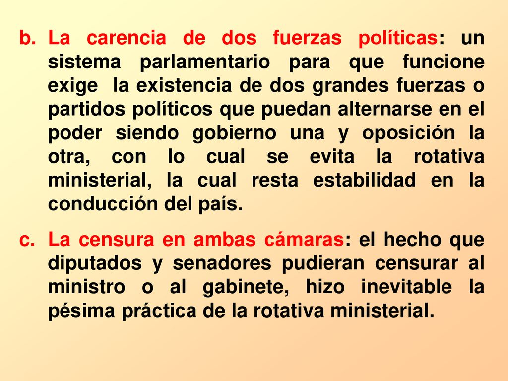 La carencia de dos fuerzas políticas: un sistema parlamentario para que funcione exige la existencia de dos grandes fuerzas o partidos políticos que puedan alternarse en el poder siendo gobierno una y oposición la otra, con lo cual se evita la rotativa ministerial, la cual resta estabilidad en la conducción del país.