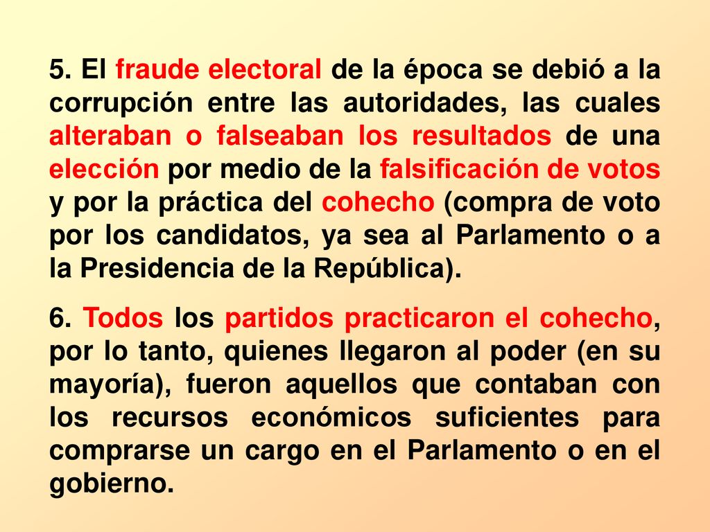 5. El fraude electoral de la época se debió a la corrupción entre las autoridades, las cuales alteraban o falseaban los resultados de una elección por medio de la falsificación de votos y por la práctica del cohecho (compra de voto por los candidatos, ya sea al Parlamento o a la Presidencia de la República).