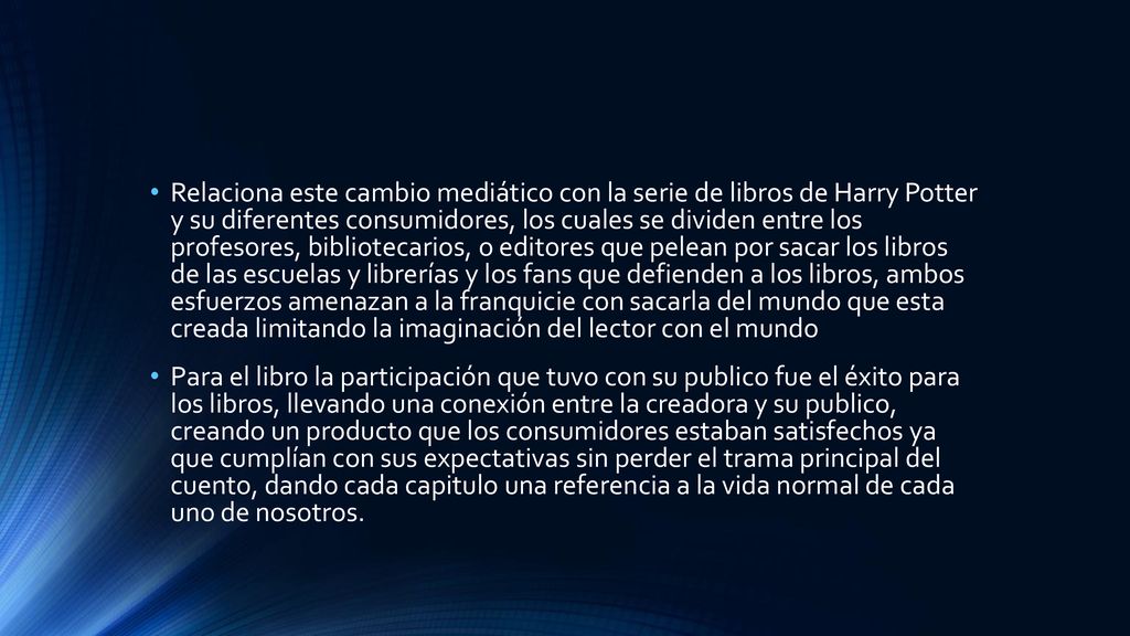 Relaciona este cambio mediático con la serie de libros de Harry Potter y su diferentes consumidores, los cuales se dividen entre los profesores, bibliotecarios, o editores que pelean por sacar los libros de las escuelas y librerías y los fans que defienden a los libros, ambos esfuerzos amenazan a la franquicie con sacarla del mundo que esta creada limitando la imaginación del lector con el mundo