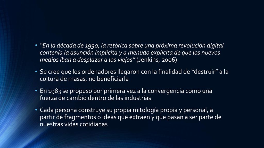 En la década de 1990, la retórica sobre una próxima revolución digital contenía la asunción implícita y a menudo explícita de que los nuevos medios iban a desplazar a los viejos (Jenkins, 2006)
