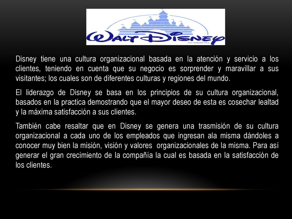 Disney tiene una cultura organizacional basada en la atención y servicio a los clientes, teniendo en cuenta que su negocio es sorprender y maravillar a sus visitantes; los cuales son de diferentes culturas y regiones del mundo.