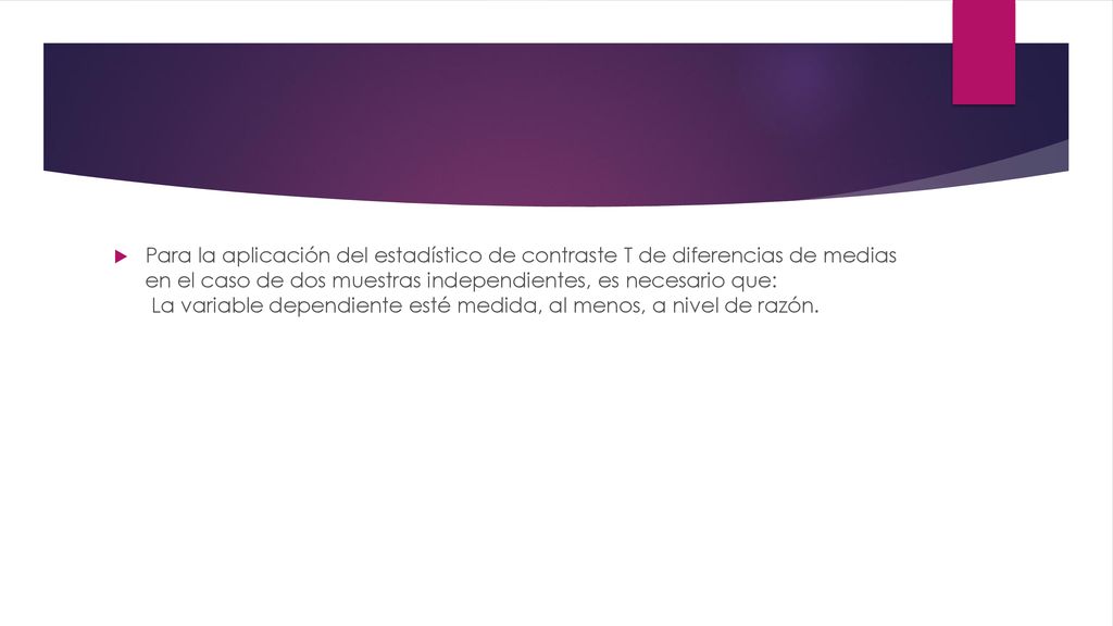 Para la aplicación del estadístico de contraste T de diferencias de medias en el caso de dos muestras independientes, es necesario que: La variable dependiente esté medida, al menos, a nivel de razón.