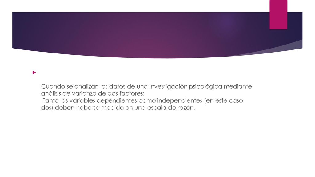 Cuando se analizan los datos de una investigación psicológica mediante análisis de varianza de dos factores: Tanto las variables dependientes como independientes (en este caso dos) deben haberse medido en una escala de razón.