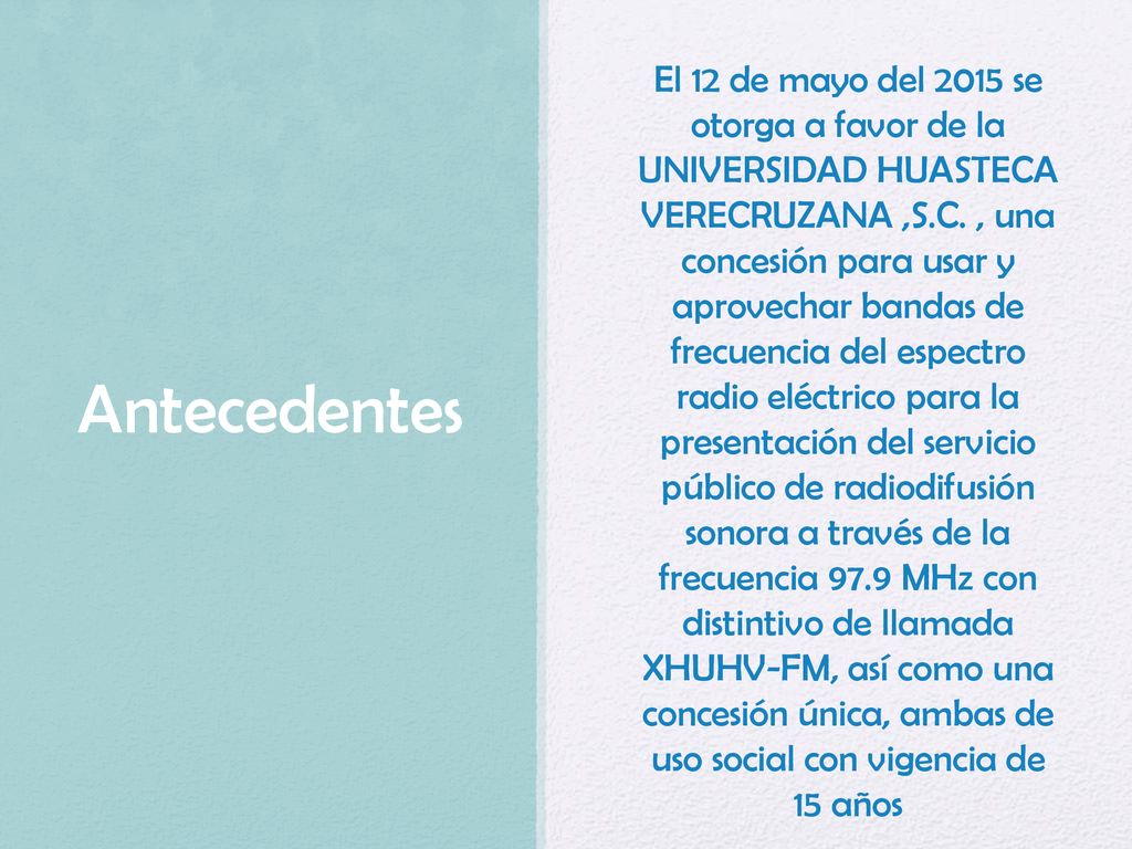 El 12 de mayo del 2015 se otorga a favor de la UNIVERSIDAD HUASTECA VERECRUZANA ,S.C. , una concesión para usar y aprovechar bandas de frecuencia del espectro radio eléctrico para la presentación del servicio público de radiodifusión sonora a través de la frecuencia 97.9 MHz con distintivo de llamada XHUHV-FM, así como una concesión única, ambas de uso social con vigencia de 15 años