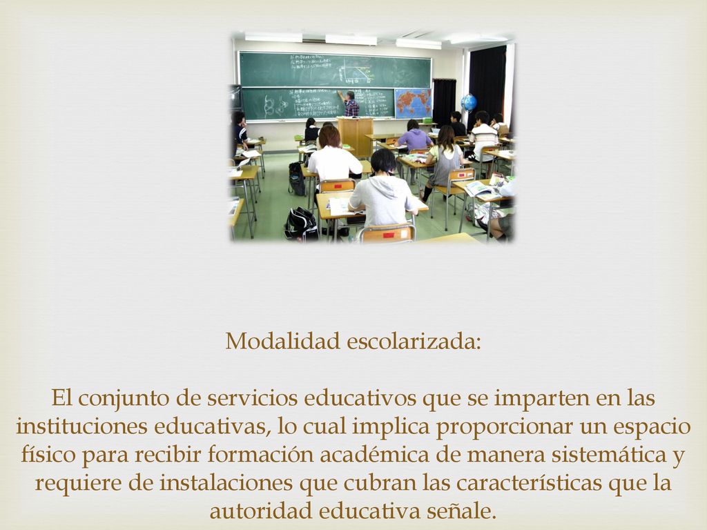 Modalidad escolarizada: El conjunto de servicios educativos que se imparten en las instituciones educativas, lo cual implica proporcionar un espacio físico para recibir formación académica de manera sistemática y requiere de instalaciones que cubran las características que la autoridad educativa señale.
