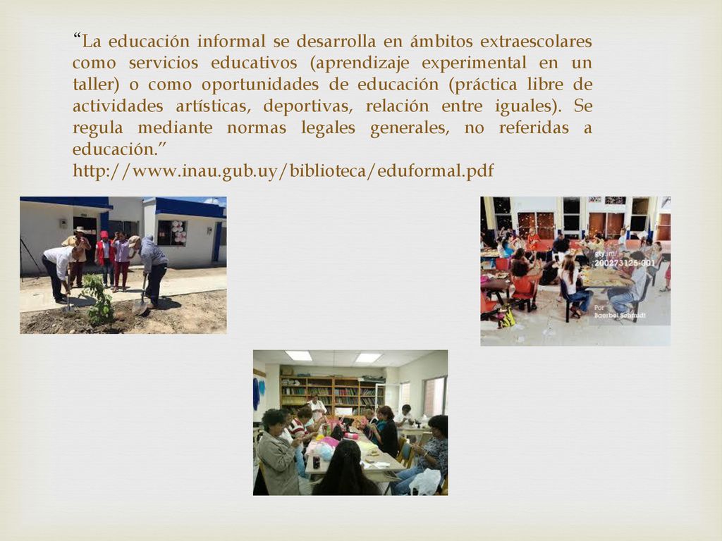 La educación informal se desarrolla en ámbitos extraescolares como servicios educativos (aprendizaje experimental en un taller) o como oportunidades de educación (práctica libre de actividades artísticas, deportivas, relación entre iguales). Se regula mediante normas legales generales, no referidas a educación.