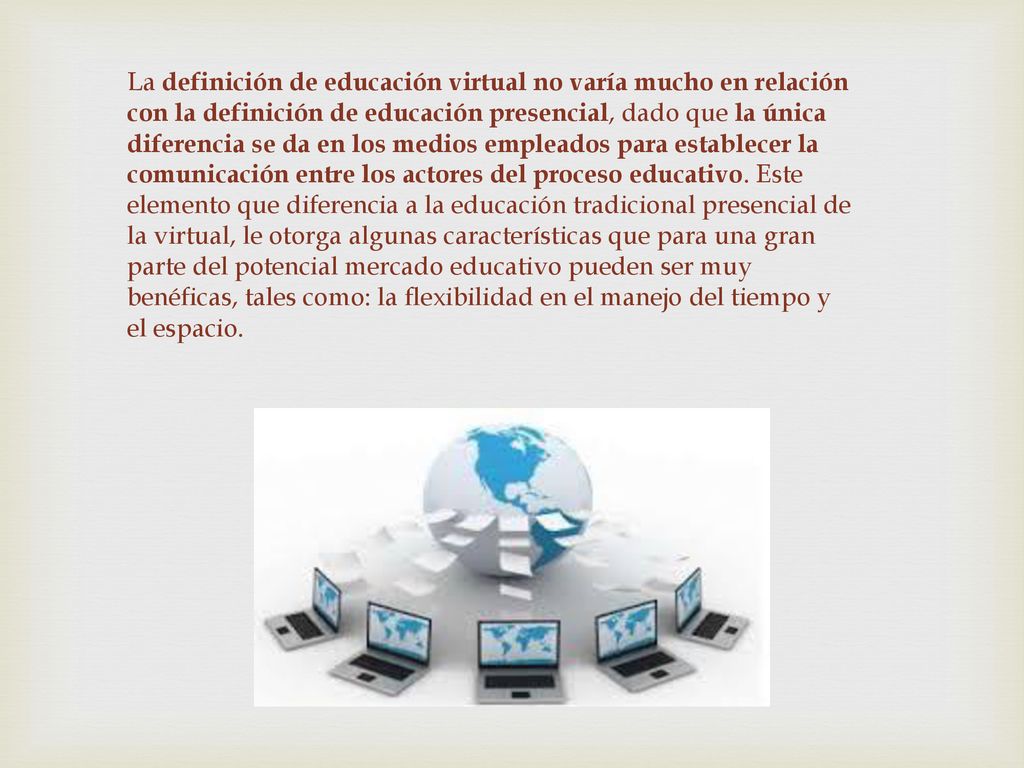 La definición de educación virtual no varía mucho en relación con la definición de educación presencial, dado que la única diferencia se da en los medios empleados para establecer la comunicación entre los actores del proceso educativo.