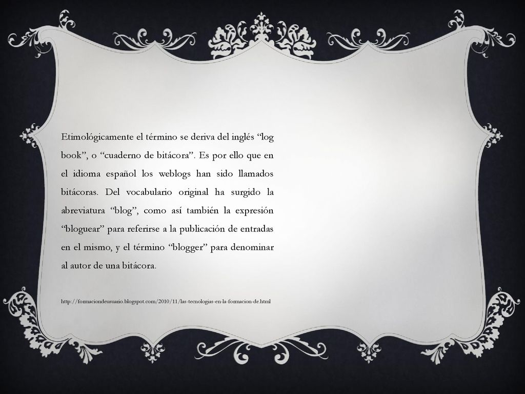 Etimológicamente el término se deriva del inglés log book , o cuaderno de bitácora . Es por ello que en el idioma español los weblogs han sido llamados bitácoras. Del vocabulario original ha surgido la abreviatura blog , como así también la expresión bloguear para referirse a la publicación de entradas en el mismo, y el término blogger para denominar al autor de una bitácora.