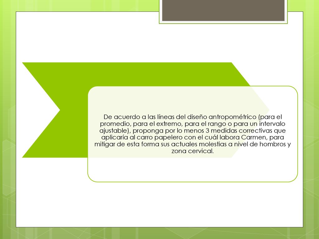 De acuerdo a las líneas del diseño antropométrico (para el promedio, para el extremo, para el rango o para un intervalo ajustable), proponga por lo menos 3 medidas correctivas que aplicaría al carro papelero con el cuál labora Carmen, para mitigar de esta forma sus actuales molestias a nivel de hombros y zona cervical.