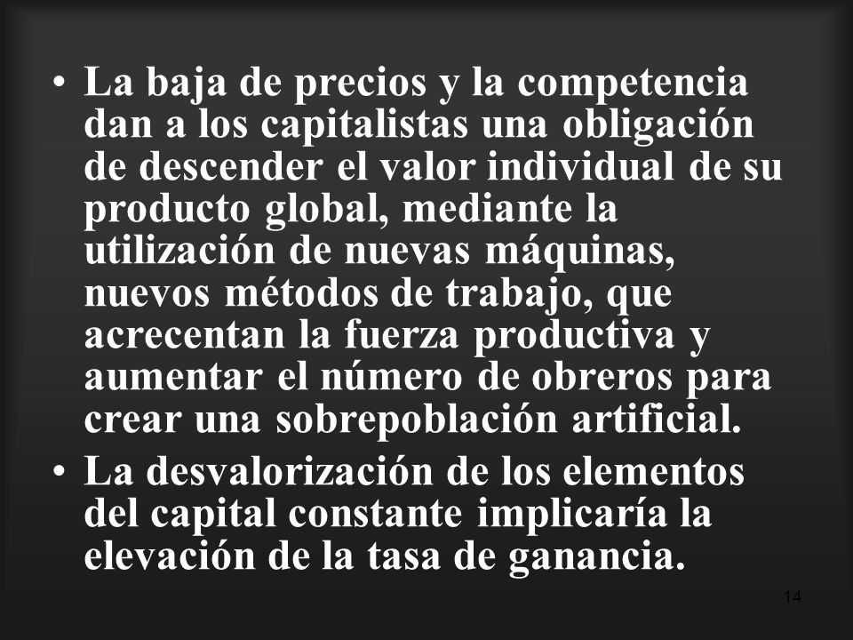 La baja de precios y la competencia dan a los capitalistas una obligación de descender el valor individual de su producto global, mediante la utilización de nuevas máquinas, nuevos métodos de trabajo, que acrecentan la fuerza productiva y aumentar el número de obreros para crear una sobrepoblación artificial.