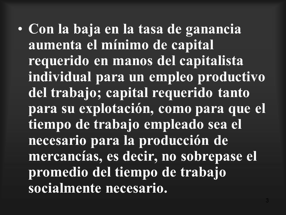 Con la baja en la tasa de ganancia aumenta el mínimo de capital requerido en manos del capitalista individual para un empleo productivo del trabajo; capital requerido tanto para su explotación, como para que el tiempo de trabajo empleado sea el necesario para la producción de mercancías, es decir, no sobrepase el promedio del tiempo de trabajo socialmente necesario.
