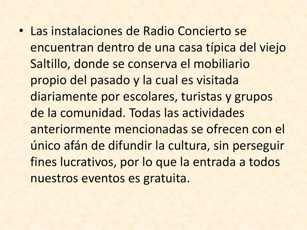 Las instalaciones de Radio Concierto se encuentran dentro de una casa típica del viejo Saltillo, donde se conserva el mobiliario propio del pasado y la cual es visitada diariamente por escolares, turistas y grupos de la comunidad.