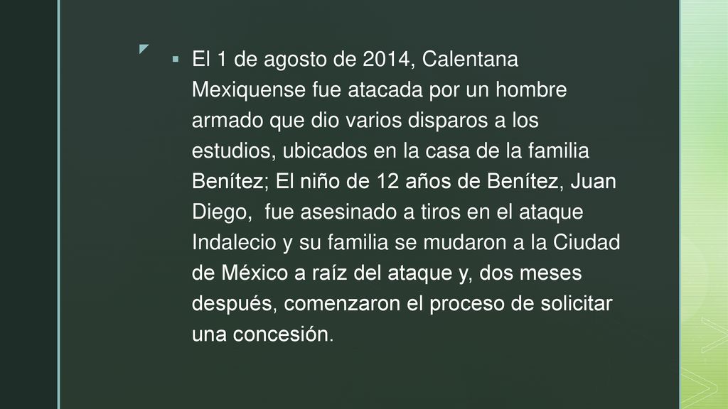 El 1 de agosto de 2014, Calentana Mexiquense fue atacada por un hombre armado que dio varios disparos a los estudios, ubicados en la casa de la familia Benítez; El niño de 12 años de Benítez, Juan Diego, fue asesinado a tiros en el ataque Indalecio y su familia se mudaron a la Ciudad de México a raíz del ataque y, dos meses después, comenzaron el proceso de solicitar una concesión.