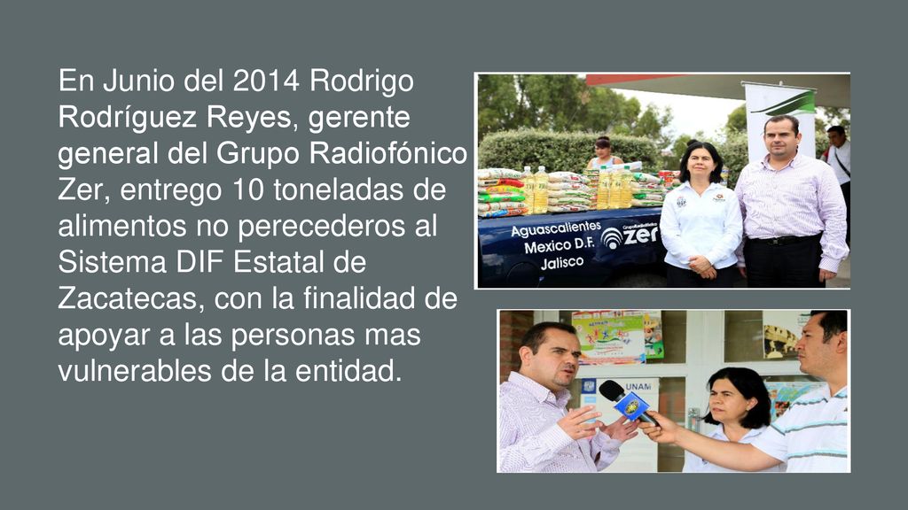 En Junio del 2014 Rodrigo Rodríguez Reyes, gerente general del Grupo Radiofónico Zer, entrego 10 toneladas de alimentos no perecederos al Sistema DIF Estatal de Zacatecas, con la finalidad de apoyar a las personas mas vulnerables de la entidad.